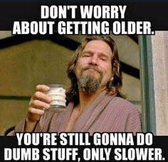don't worry about getting older    your still going to do dumb stuff only slower.jpg